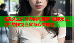 绝美女主的魅力瞬间揭晓 让你无法抗拒的视觉盛宴与心灵碰撞